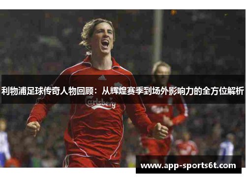 利物浦足球传奇人物回顾：从辉煌赛季到场外影响力的全方位解析
