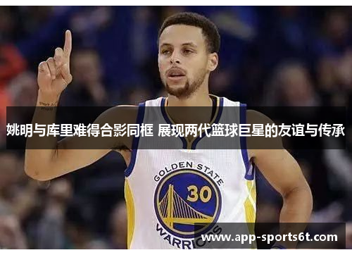 姚明与库里难得合影同框 展现两代篮球巨星的友谊与传承