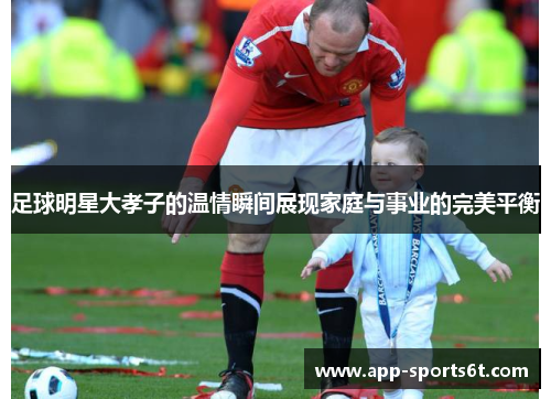 足球明星大孝子的温情瞬间展现家庭与事业的完美平衡